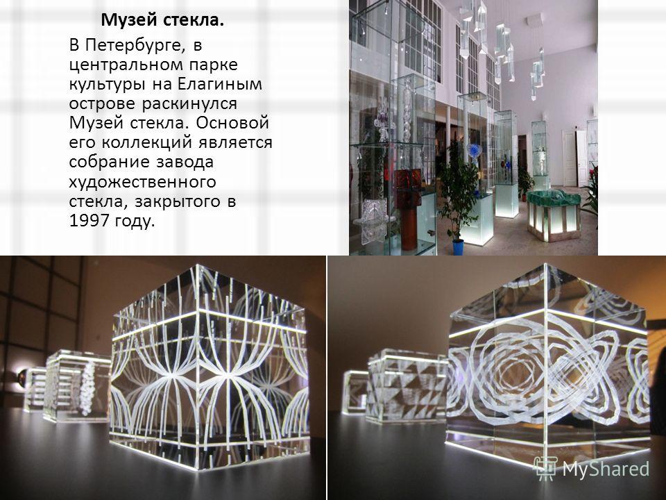 Музей стекла. В Петербурге, в центральном парке культуры на Елагиным острове раскинулся Музей стекла. Основой его коллекций является собрание завода художественного стекла, закрытого в 1997 году.