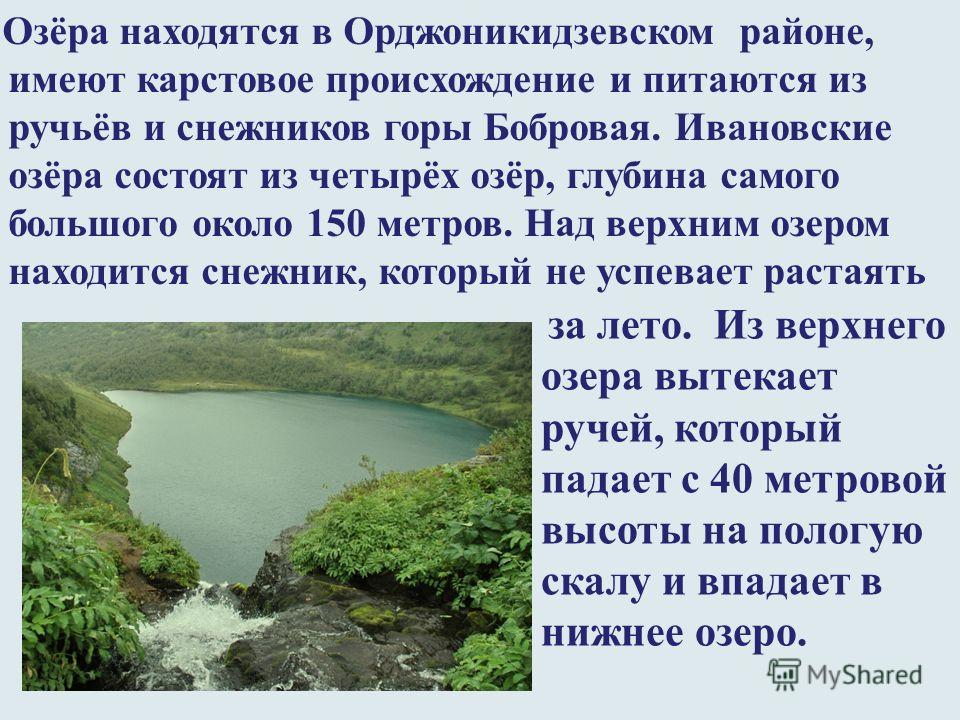 Озёра находятся в Орджоникидзевском районе, имеют карстовое происхождение и питаются из ручьёв и снежников горы Бобровая. Ивановские озёра состоят из четырёх озёр, глубина самого большого около 150 метров. Над верхним озером находится снежник, которы