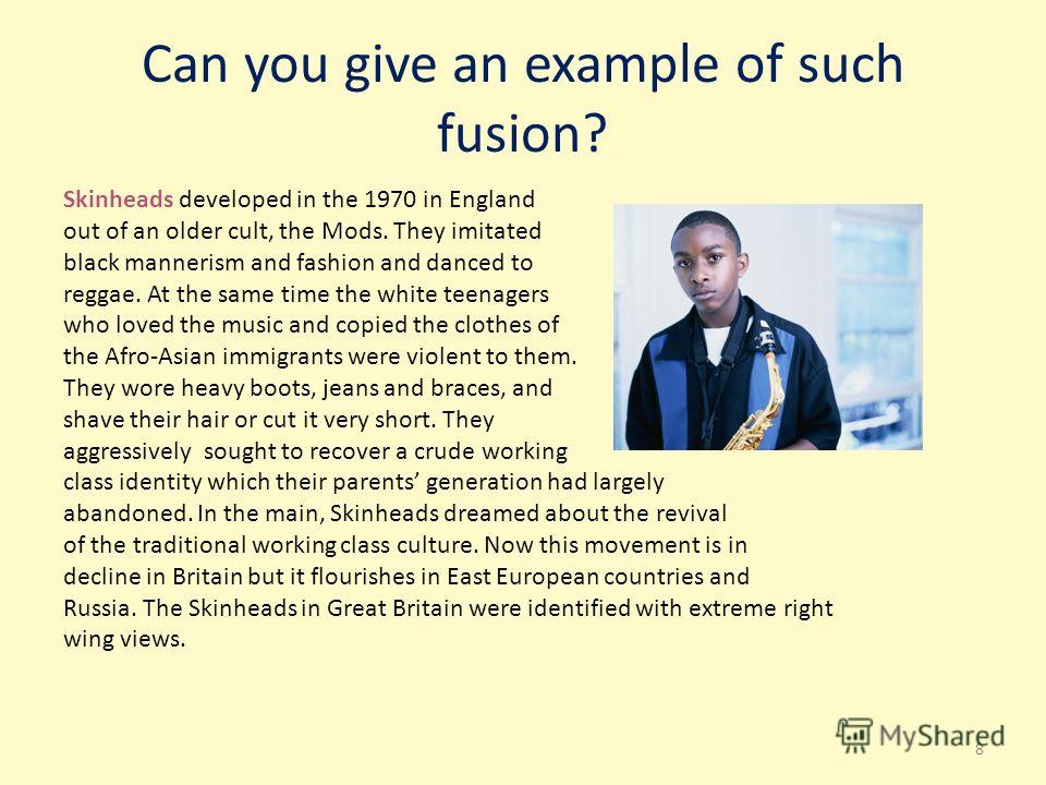 Can you give an example of such fusion? Skinheads developed in the 1970 in England out of an older cult, the Mods. They imitated black mannerism and fashion and danced to reggae. At the same time the white teenagers who loved the music and copied the