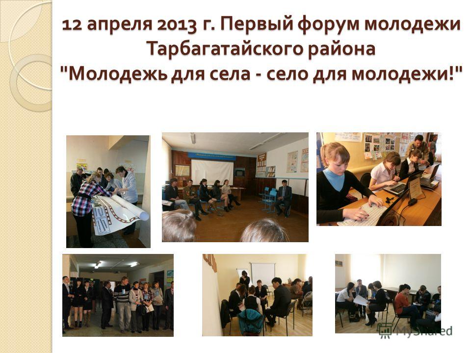 12 апреля 2013 г. Первый форум молодежи Тарбагатайского района  Молодежь для села - село для молодежи !