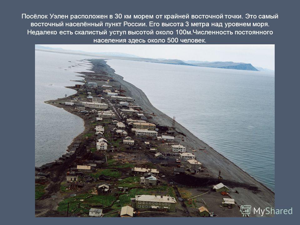 Посёлок Уэлен расположен в 30 км морем от крайней восточной точки. Это самый восточный населённый пункт России. Его высота 3 метра над уровнем моря. Недалеко есть скалистый уступ высотой около 100м.Численность постоянного населения здесь около 500 че