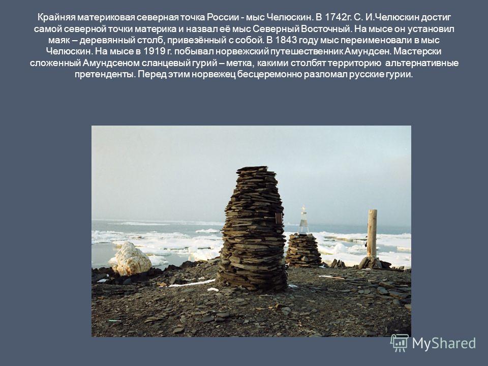 Крайняя материковая северная точка России - мыс Челюскин. В 1742г. С. И.Челюскин достиг самой северной точки материка и назвал её мыс Северный Восточный. На мысе он установил маяк – деревянный столб, привезённый с собой. В 1843 году мыс переименовали