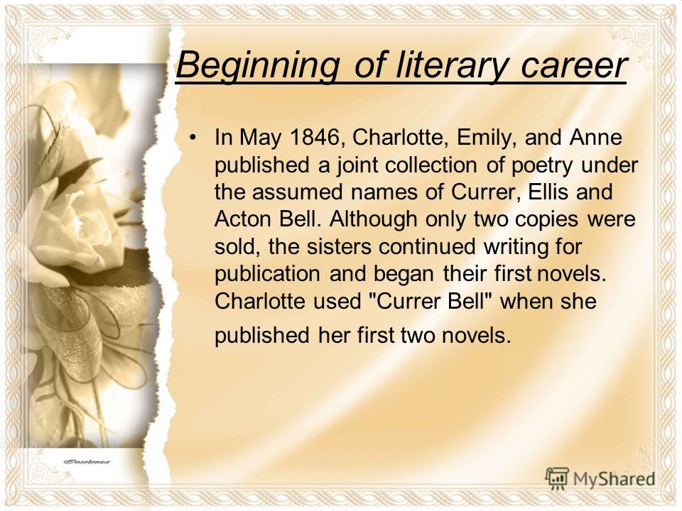 Beginning of literary career In May 1846, Charlotte, Emily, and Anne published a joint collection of poetry under the assumed names of Currer, Ellis and Acton Bell. Although only two copies were sold, the sisters continued writing for publication and