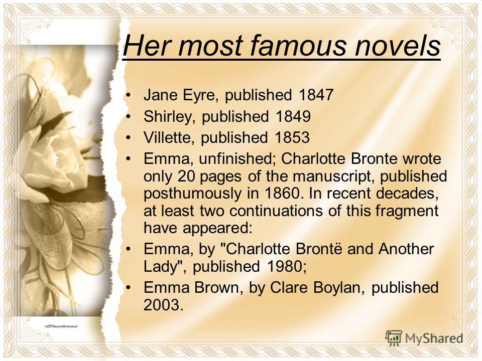 Her most famous novels Jane Eyre, published 1847 Shirley, published 1849 Villette, published 1853 Emma, unfinished; Charlotte Bronte wrote only 20 pages of the manuscript, published posthumously in 1860. In recent decades, at least two continuations 