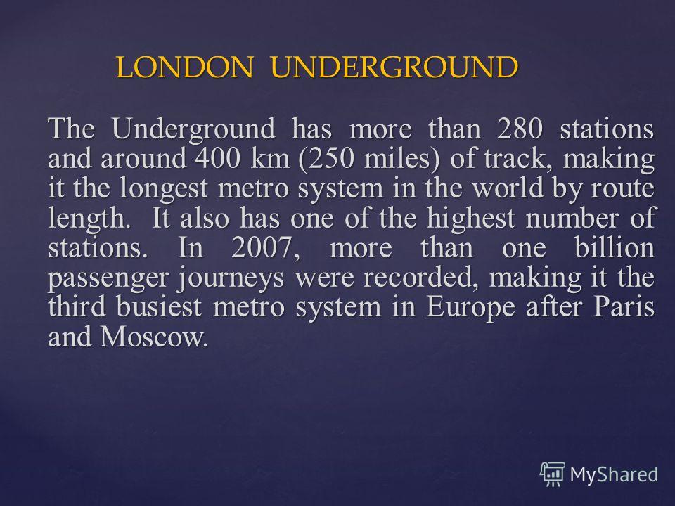 LONDON UNDERGROUND LONDON UNDERGROUND The Underground has more than 280 stations and around 400 km (250 miles) of track, making it the longest metro system in the world by route length. It also has one of the highest number of stations. In 2007, more