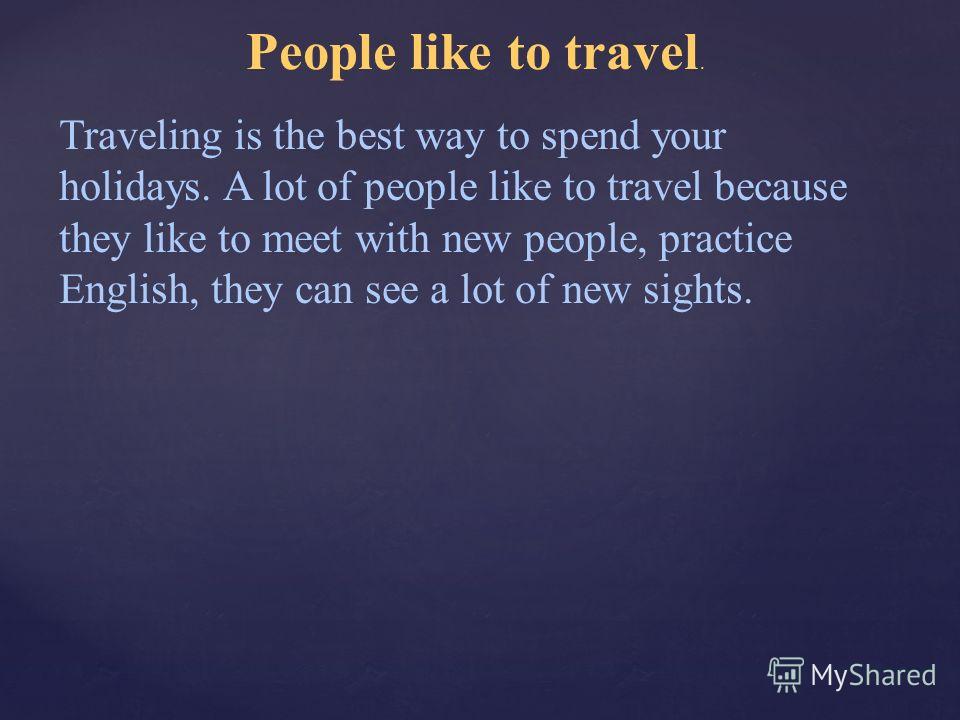 People like to travel. Traveling is the best way to spend your holidays. A lot of people like to travel because they like to meet with new people, practice English, they can see a lot of new sights.