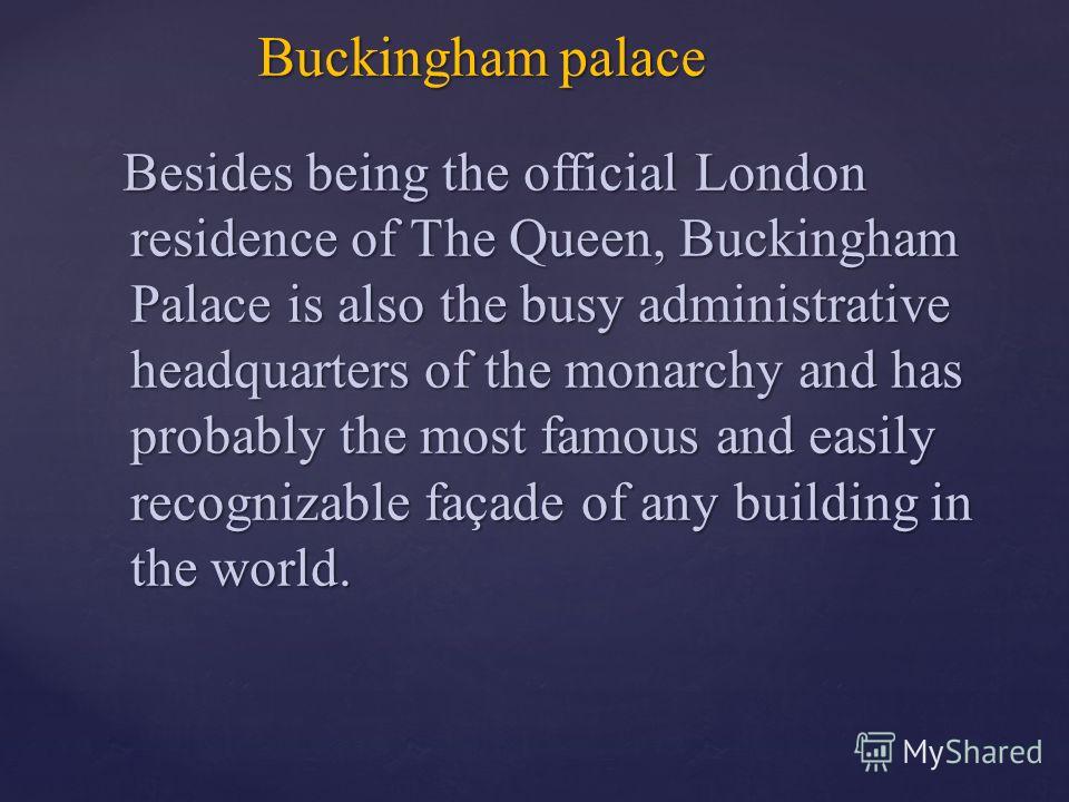 Besides being the official London residence of The Queen, Buckingham Palace is also the busy administrative headquarters of the monarchy and has probably the most famous and easily recognizable façade of any building in the world. Besides being the o