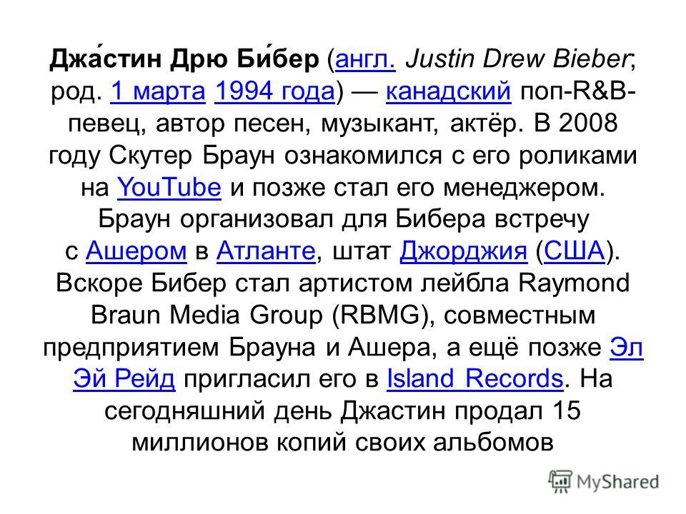 Джа́стин Дрю Би́бер (англ. Justin Drew Bieber; род. 1 марта 1994 года) канадский поп-R&B- певец, автор песен, музыкант, актёр. В 2008 году Скутер Браун ознакомился с его роликами на YouTube и позже стал его менеджером. Браун организовал для Бибера вс