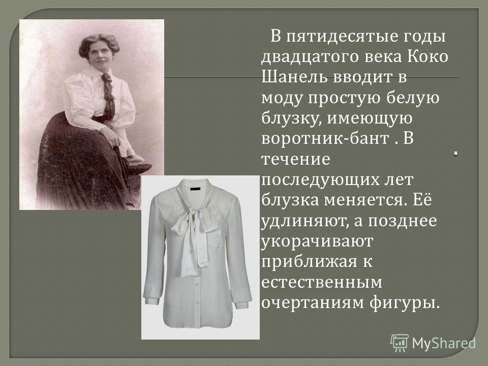 В пятидесятые годы двадцатого века Коко Шанель вводит в моду простую белую блузку, имеющую воротник - бант. В течение последующих лет блузка меняется. Её удлиняют, а позднее укорачивают приближая к естественным очертаниям фигуры.