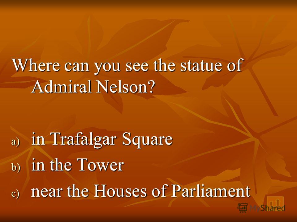 Where can you see the statue of Admiral Nelson? a) i n Trafalgar Square b) i n the Tower c) n ear the Houses of Parliament