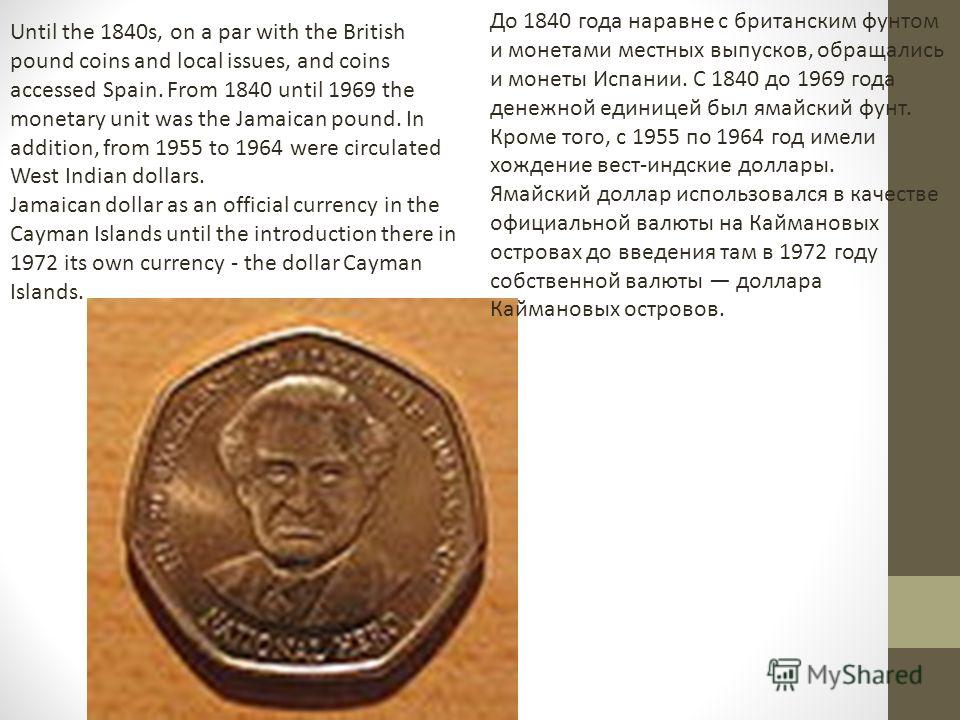 Until the 1840s, on a par with the British pound coins and local issues, and coins accessed Spain. From 1840 until 1969 the monetary unit was the Jamaican pound. In addition, from 1955 to 1964 were circulated West Indian dollars. Jamaican dollar as a