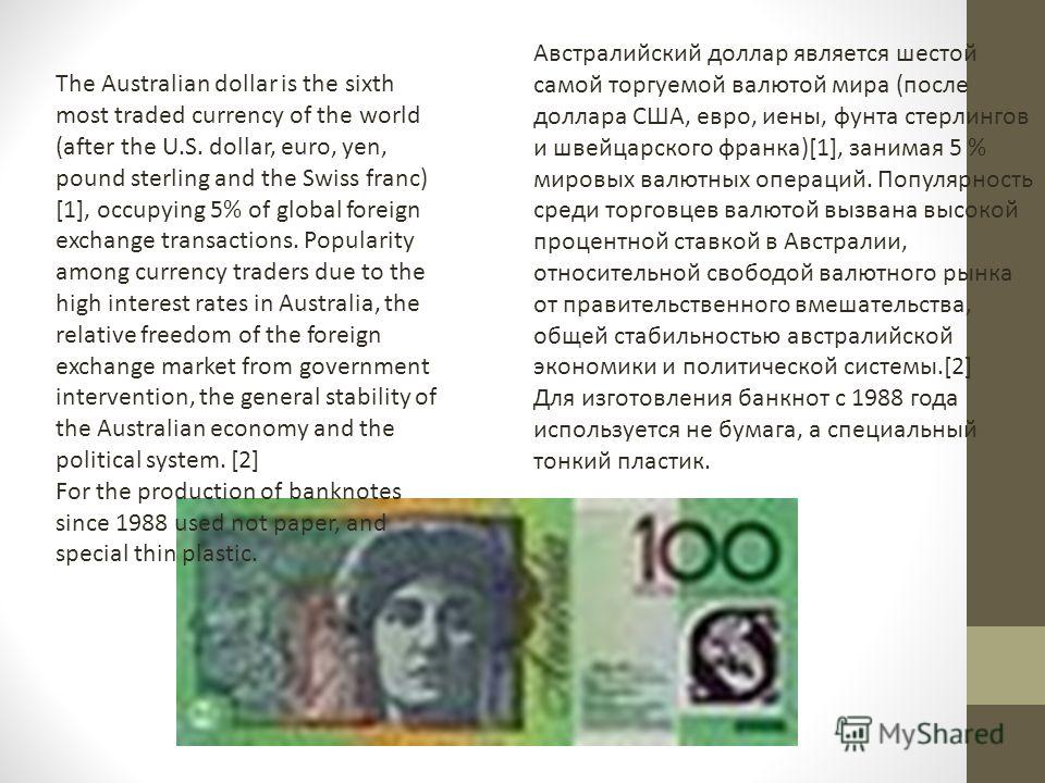 The Australian dollar is the sixth most traded currency of the world (after the U.S. dollar, euro, yen, pound sterling and the Swiss franc) [1], occupying 5% of global foreign exchange transactions. Popularity among currency traders due to the high i