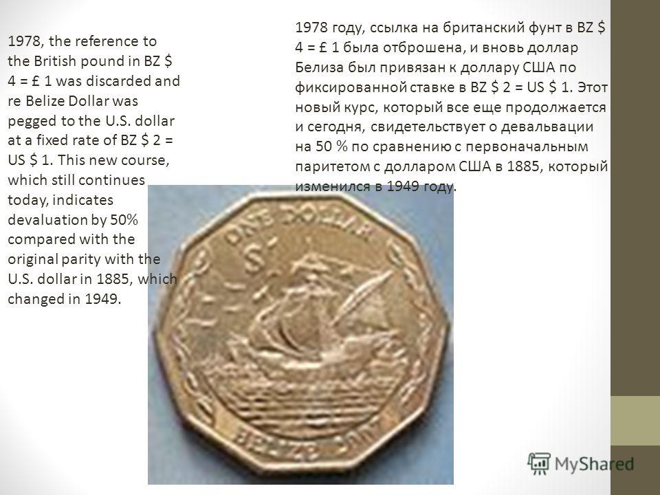 1978, the reference to the British pound in BZ $ 4 = £ 1 was discarded and re Belize Dollar was pegged to the U.S. dollar at a fixed rate of BZ $ 2 = US $ 1. This new course, which still continues today, indicates devaluation by 50% compared with the