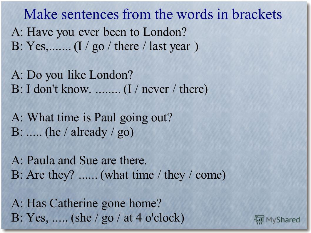 Make sentences from the words in brackets A: Have you ever been to London? B: Yes,....... (I / go / there / last year ) A: Do you like London? B: I don't know......... (I / never / there) A: What time is Paul going out? B:..... (he / already / go) A: