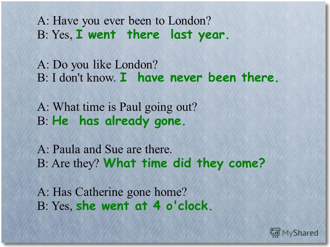 A: Have you ever been to London? B: Yes, I went there last year. A: Do you like London? B: I don't know. I have never been there. A: What time is Paul going out? B: He has already gone. A: Paula and Sue are there. B: Are they? What time did they come