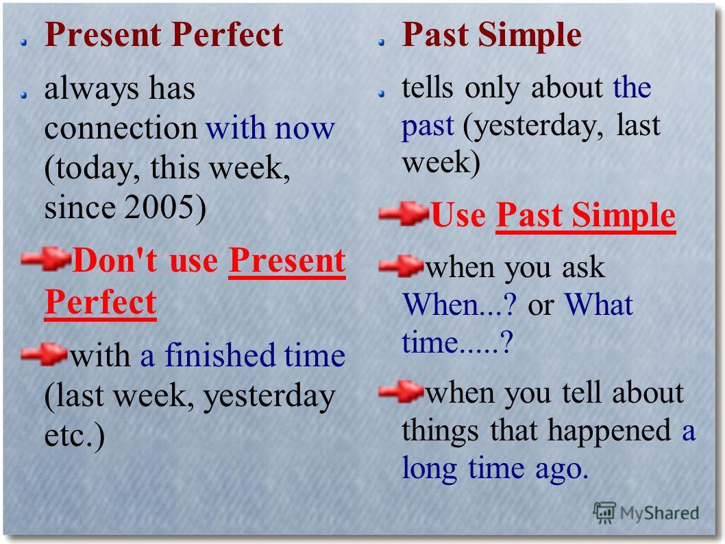 Present Perfect always has connection with now (today, this week, since 2005) Don't use Present Perfect with a finished time (last week, yesterday etc.) Past Simple tells only about the past (yesterday, last week) Use Past Simple when you ask When...