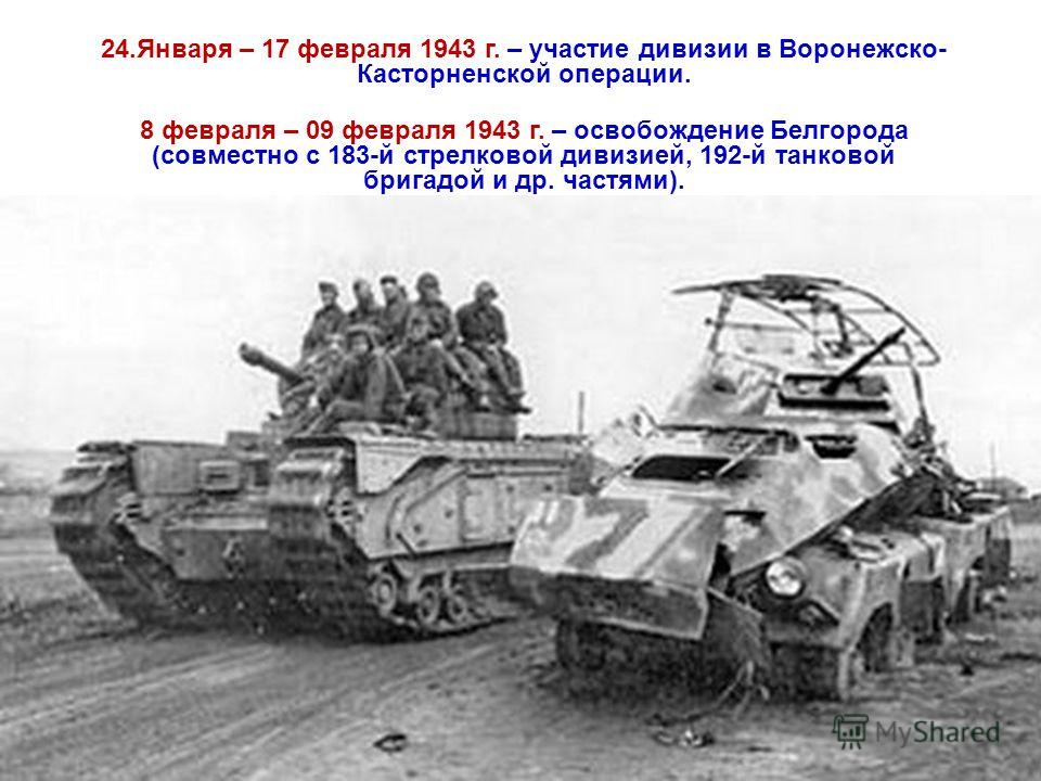 24.Января – 17 февраля 1943 г. – участие дивизии в Воронежско- Касторненской операции. 8 февраля – 09 февраля 1943 г. – освобождение Белгорода (совместно с 183-й стрелковой дивизией, 192-й танковой бригадой и др. частями).