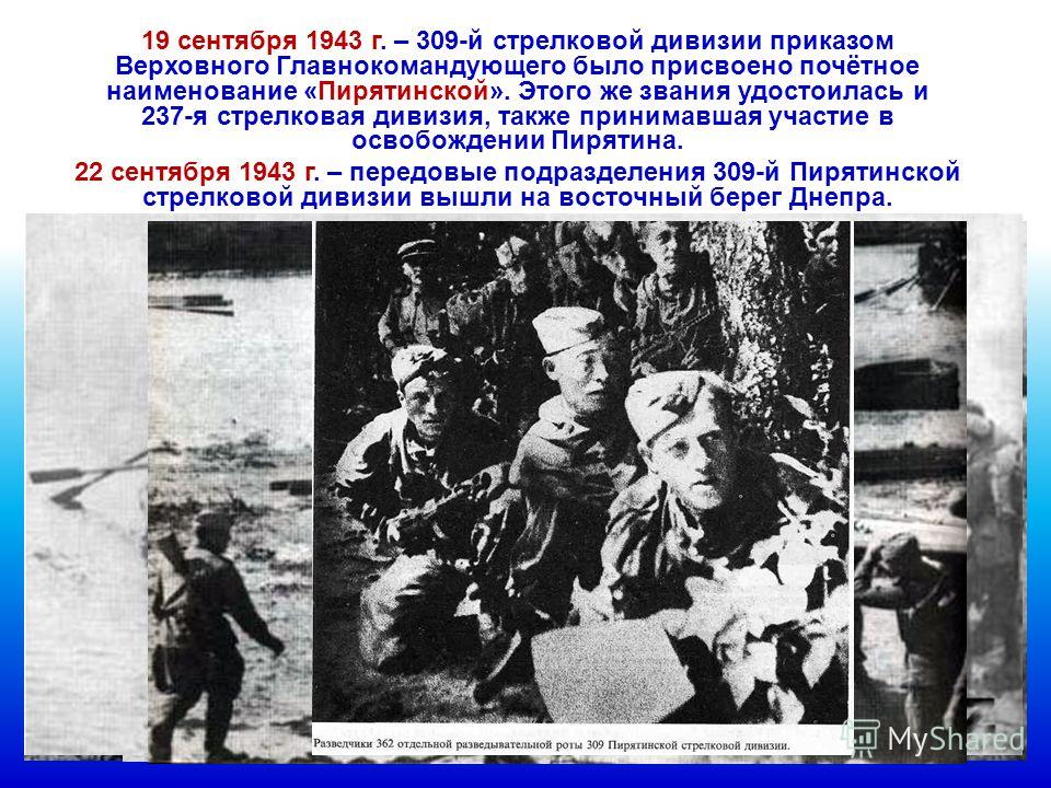 19 сентября 1943 г. – 309-й стрелковой дивизии приказом Верховного Главнокомандующего было присвоено почётное наименование «Пирятинской». Этого же звания удостоилась и 237-я стрелковая дивизия, также принимавшая участие в освобождении Пирятина. 22 се