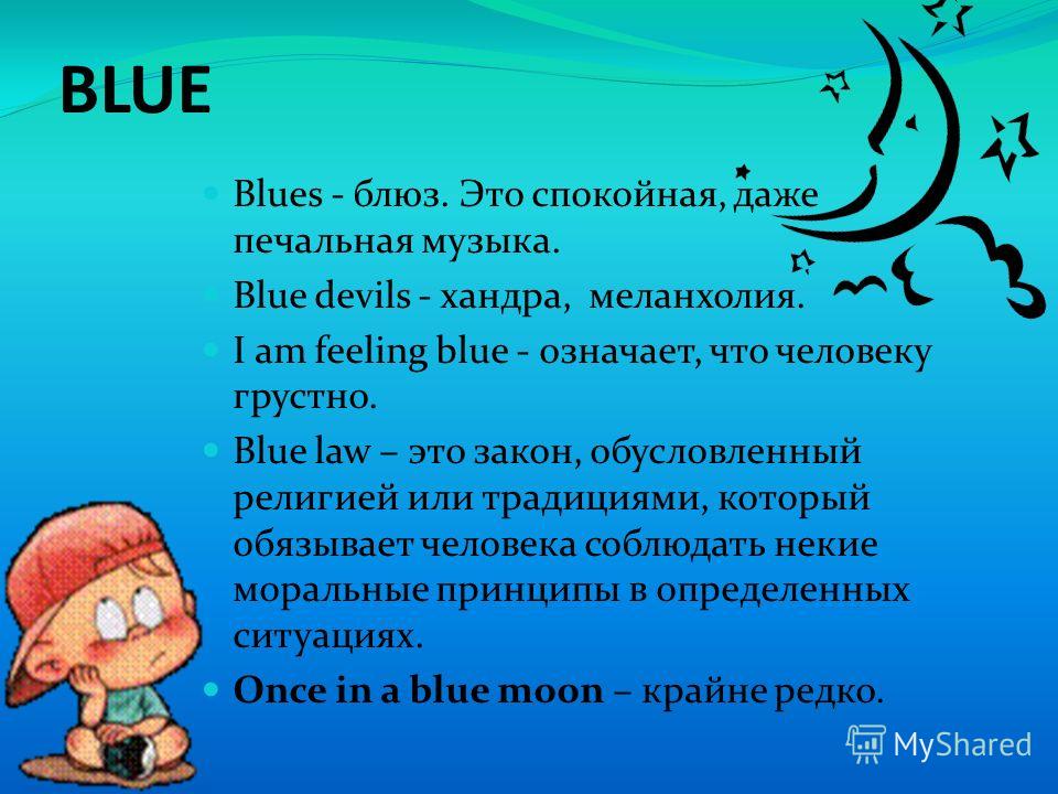 BLUE Blues - блюз. Это спокойная, даже печальная музыка. Blue devils - хандра, меланхолия. I am feeling blue - означает, что человеку грустно. Blue law – это закон, обусловленный религией или традициями, который обязывает человека соблюдать некие мор