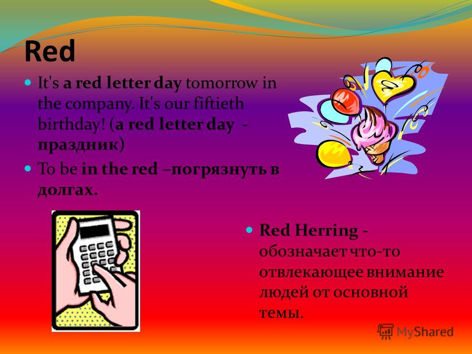 Red It's a red letter day tomorrow in the company. It's our fiftieth birthday! (a red letter day - праздник) To be in the red –погрязнуть в долгах. Red Herring - обозначает что-то отвлекающее внимание людей от основной темы.