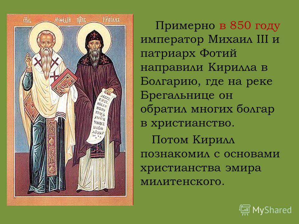 Примерно в 850 году император Михаил III и патриарх Фотий направили Кирилла в Болгарию, где на реке Брегальнице он обратил многих болгар в христианство. Потом Кирилл познакомил с основами христианства эмира милитенского.