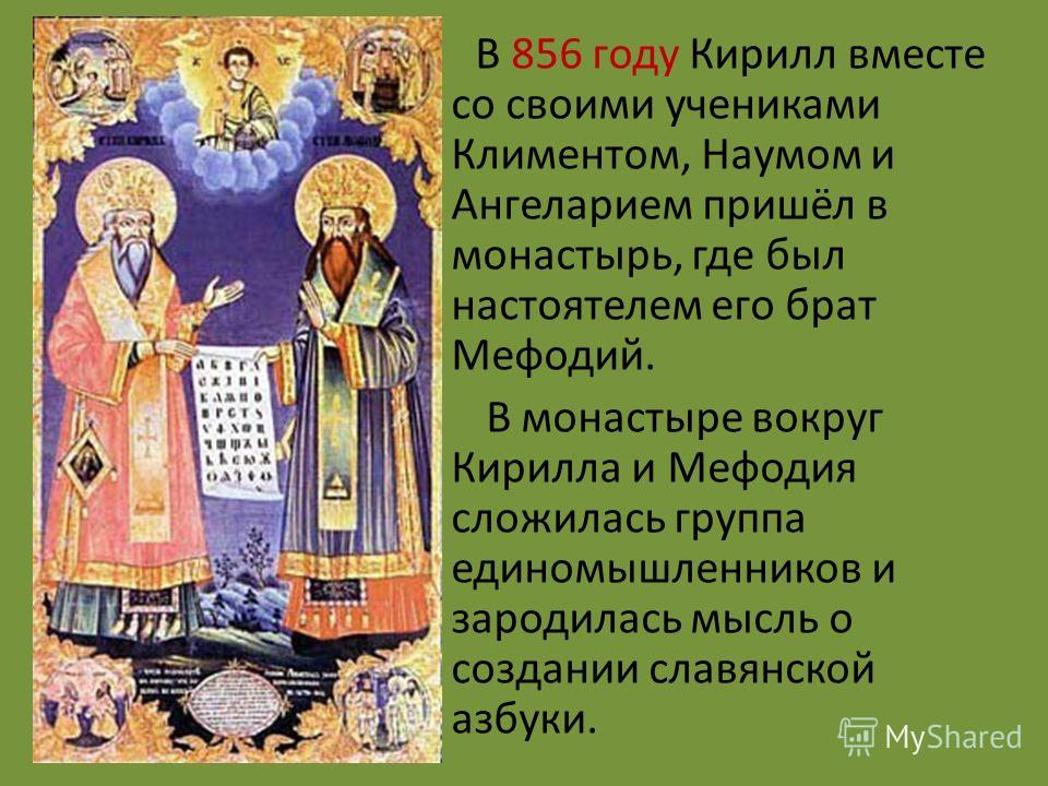 В 856 году Кирилл вместе со своими учениками Климентом, Наумом и Ангеларием пришёл в монастырь, где был настоятелем его брат Мефодий. В монастыре вокруг Кирилла и Мефодия сложилась группа единомышленников и зародилась мысль о создании славянской азбу