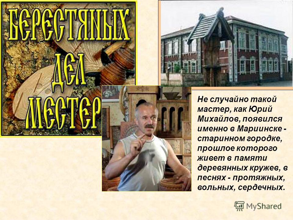 Не случайно такой мастер, как Юрий Михайлов, появился именно в Мариинске - старинном городке, прошлое которого живет в памяти деревянных кружев, в песнях - протяжных, вольных, сердечных.