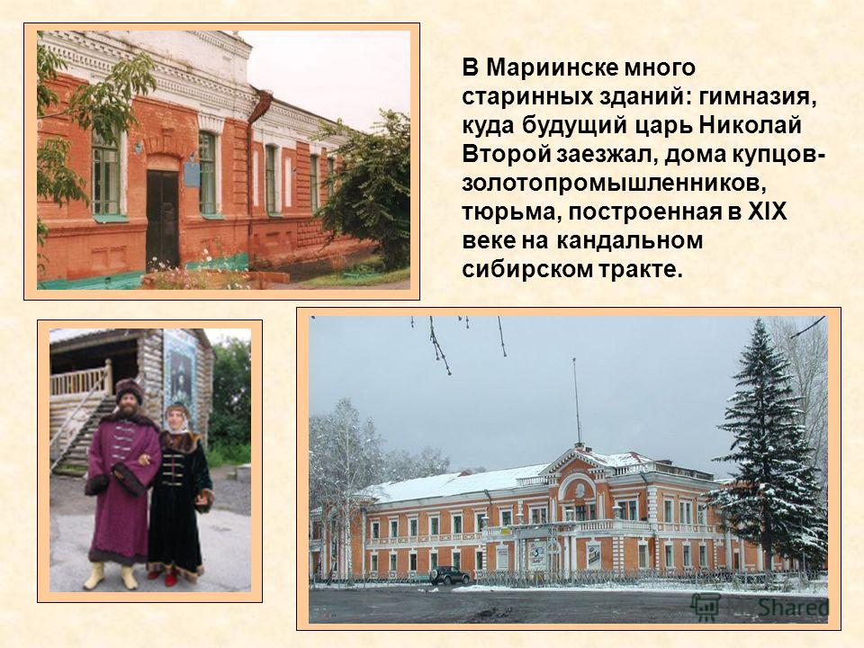 В Мариинске много старинных зданий: гимназия, куда будущий царь Николай Второй заезжал, дома купцов- золотопромышленников, тюрьма, построенная в XIX веке на кандальном сибирском тракте.