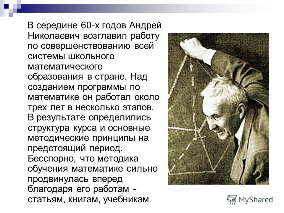 В середине 60-х годов Андрей Николаевич возглавил работу по совершенствованию всей системы школьного математического образования в стране. Над созданием программы по математике он работал около трех лет в несколько этапов. В результате определились с