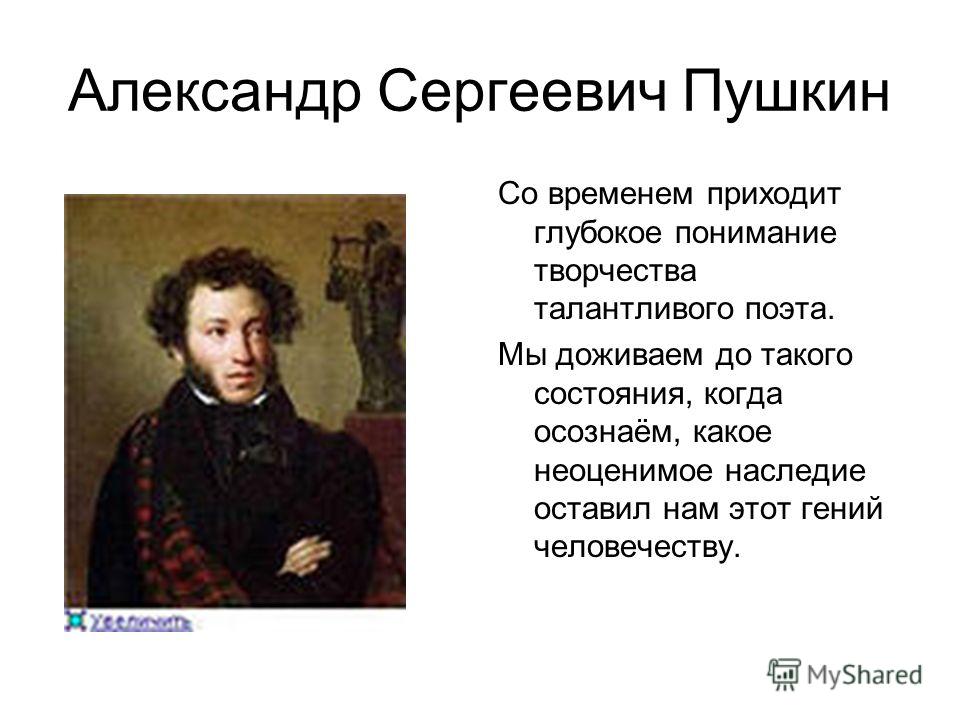 Александр Сергеевич Пушкин Со временем приходит глубокое понимание творчества талантливого поэта. Мы доживаем до такого состояния, когда осознаём, какое неоценимое наследие оставил нам этот гений человечеству.