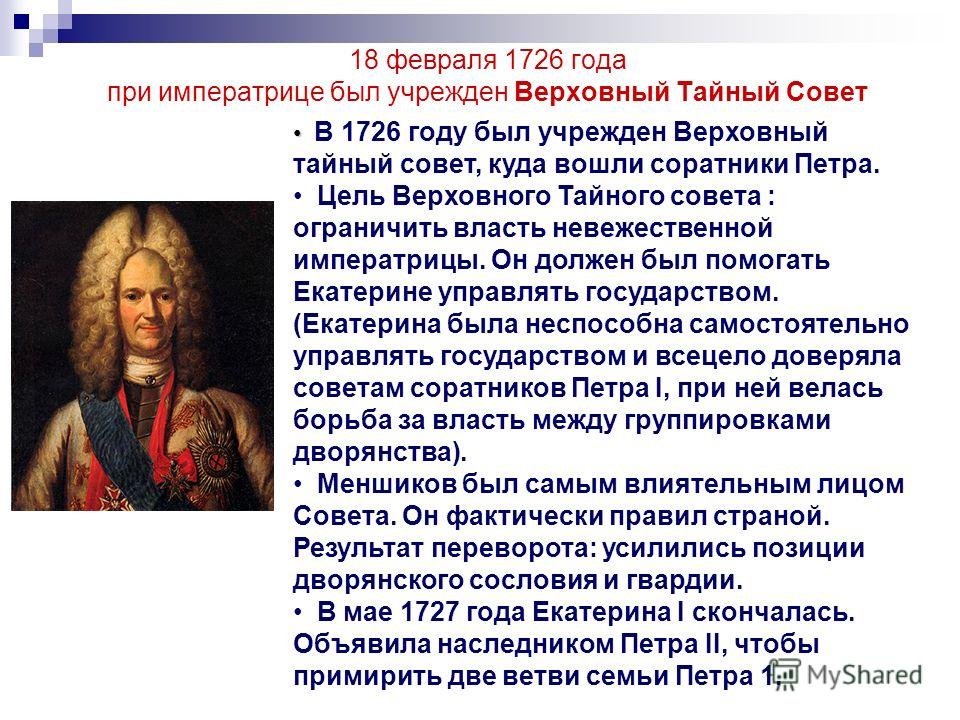 18 февраля 1726 года при императрице был учрежден Верховный Тайный Совет В 1726 году был учрежден Верховный тайный совет, куда вошли соратники Петра. Цель Верховного Тайного совета : ограничить власть невежественной императрицы. Он должен был помогат