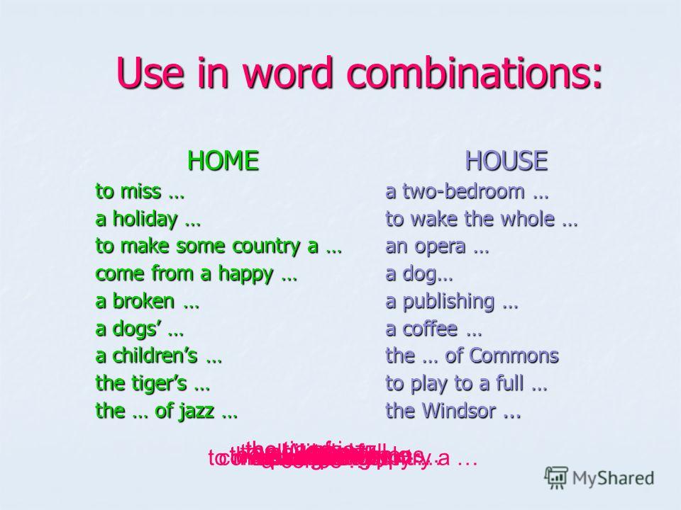 Use in word combinations: Use in word combinations: HOME to miss … a holiday … to make some country a … come from a happy … a broken … a dogs … a childrens … the tigers … the … of jazz … HOUSE a two-bedroom … to wake the whole … an opera … a dog… a p