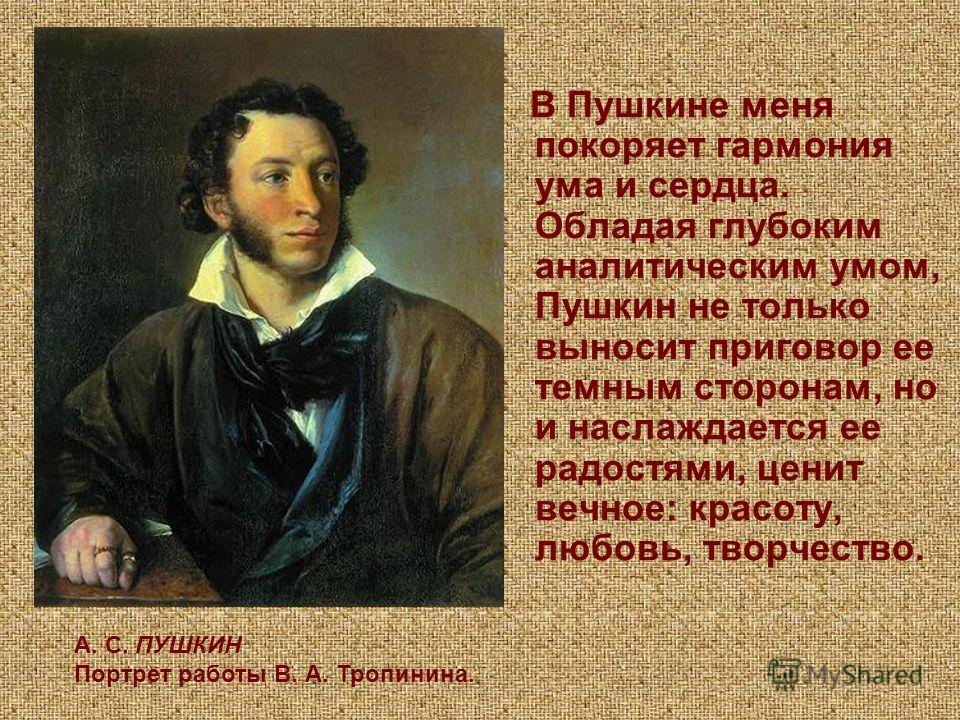 В Пушкине меня покоряет гармония ума и сердца. Обладая глубоким аналитическим умом, Пушкин не только выносит приговор ее темным сторонам, но и наслаждается ее радостями, ценит вечное: красоту, любовь, творчество. А. С. ПУШКИН Портрет работы В. А. Тро