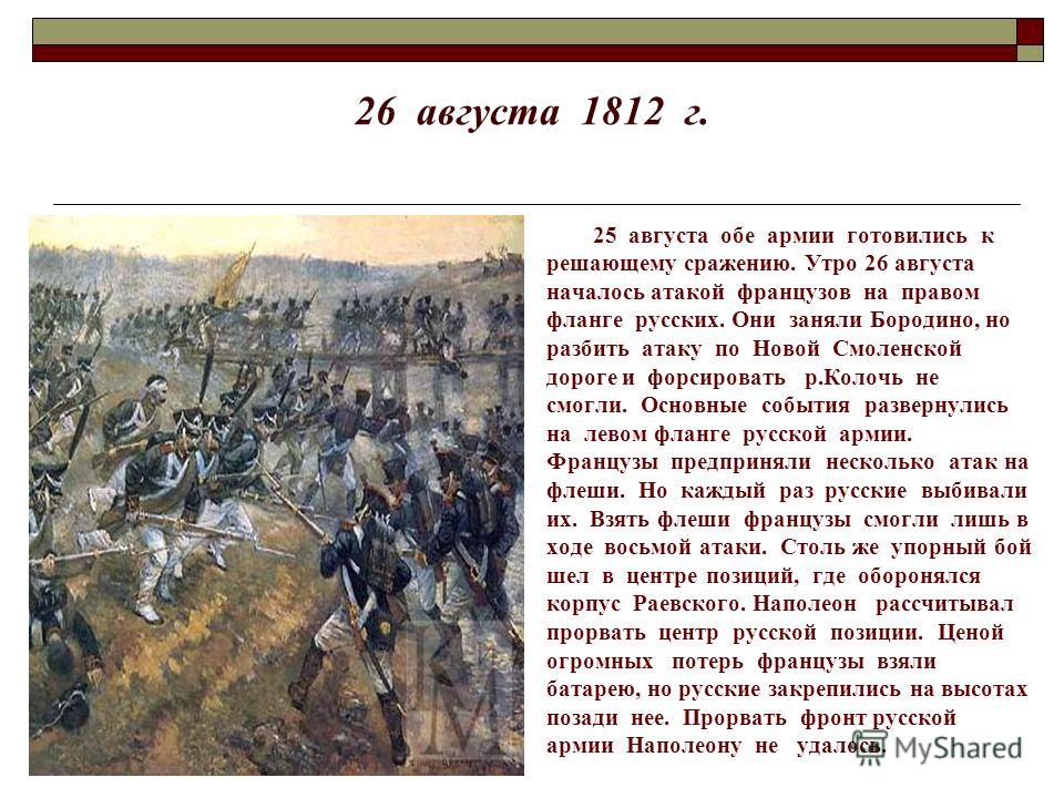 26 августа 1812 г. 25 августа обе армии готовились к решающему сражению. Утро 26 августа началось атакой французов на правом фланге русских. Они заняли Бородино, но разбить атаку по Новой Смоленской дороге и форсировать р.Колочь не смогли. Основные с