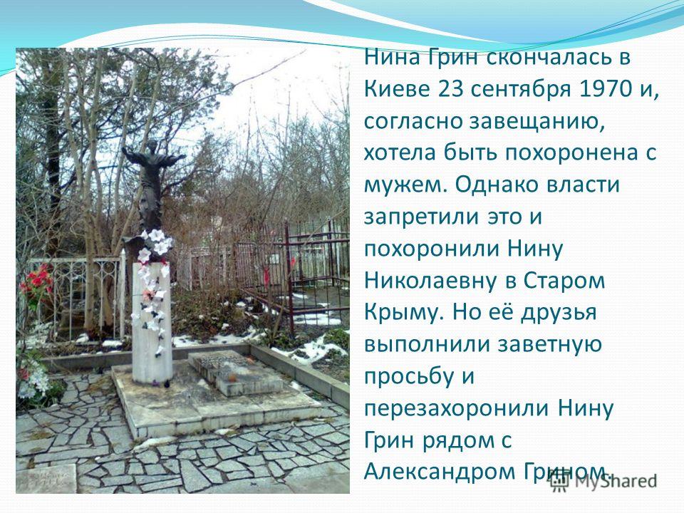 Нина Грин скончалась в Киеве 23 сентября 1970 и, согласно завещанию, хотела быть похоронена с мужем. Однако власти запретили это и похоронили Нину Николаевну в Старом Крыму. Но её друзья выполнили заветную просьбу и перезахоронили Нину Грин рядом с А