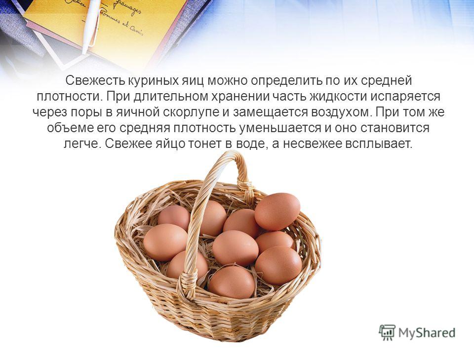 Свежесть куриных яиц можно определить по их средней плотности. При длительном хранении часть жидкости испаряется через поры в яичной скорлупе и замещается воздухом. При том же объеме его средняя плотность уменьшается и оно становится легче. Свежее яй