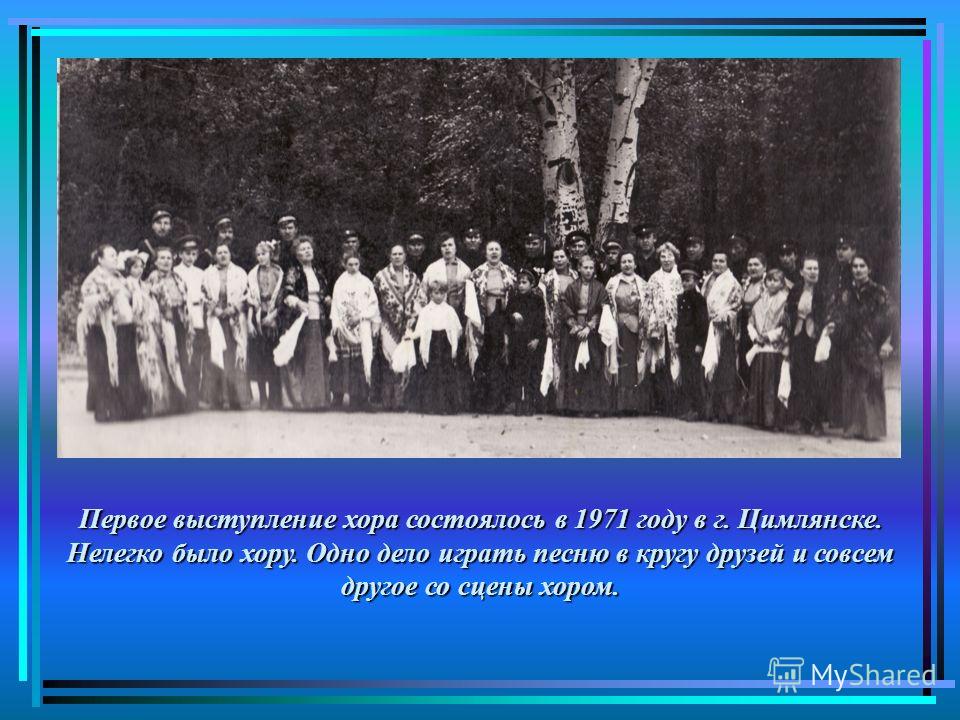 Первое выступление хора состоялось в 1971 году в г. Цимлянске. Нелегко было хору. Одно дело играть песню в кругу друзей и совсем другое со сцены хором.