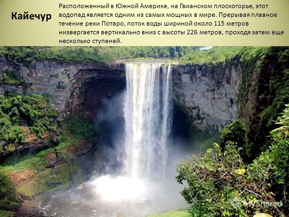 Кайечур Расположенный в Южной Америке, на Гвианском плоскогорье, этот водопад является одним из самых мощных в мире. Прерывая плавное течение реки Потаро, поток воды шириной около 115 метров низвергается вертикально вниз с высоты 226 метров, проходя 