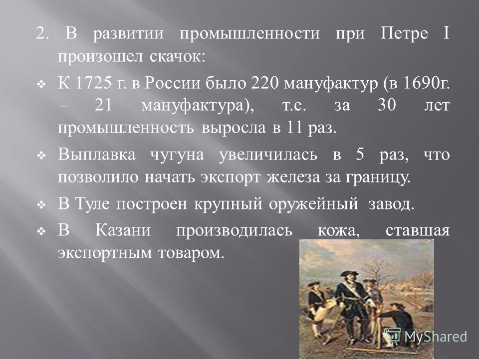 2. В развитии промышленности при Петре I произошел скачок : К 1725 г. в России было 220 мануфактур ( в 1690 г. – 21 мануфактура ), т. е. за 30 лет промышленность выросла в 11 раз. Выплавка чугуна увеличилась в 5 раз, что позволило начать экспорт желе