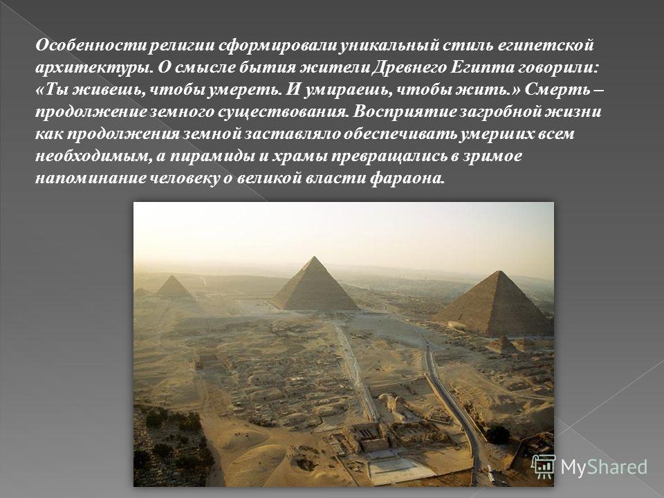 Особенности религии сформировали уникальный стиль египетской архитектуры. О смысле бытия жители Древнего Египта говорили: «Ты живешь, чтобы умереть. И умираешь, чтобы жить.» Смерть – продолжение земного существования. Восприятие загробной жизни как п