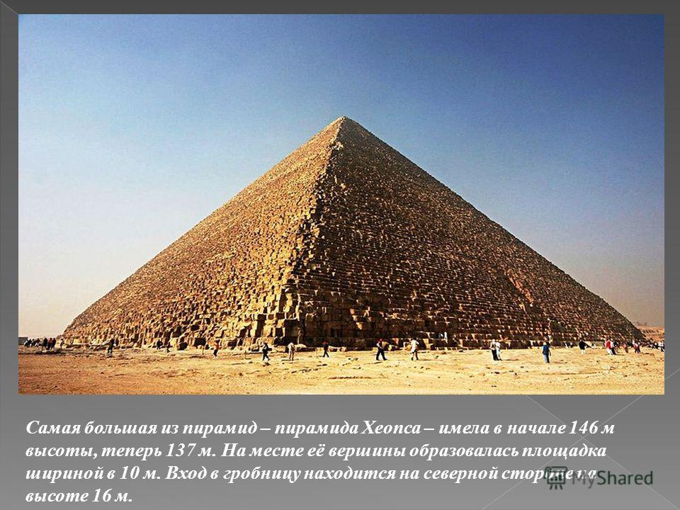 Самая большая из пирамид – пирамида Хеопса – имела в начале 146 м высоты, теперь 137 м. На месте её вершины образовалась площадка шириной в 10 м. Вход в гробницу находится на северной стороне на высоте 16 м.