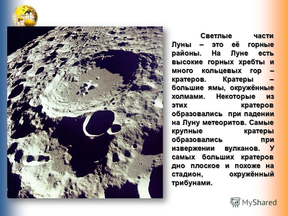 Светлые части Луны – это её горные районы. На Луне есть высокие горных хребты и много кольцевых гор – кратеров. Кратеры – большие ямы, окружённые холмами. Некоторые из этих кратеров образовались при падении на Луну метеоритов. Самые крупные кратеры о