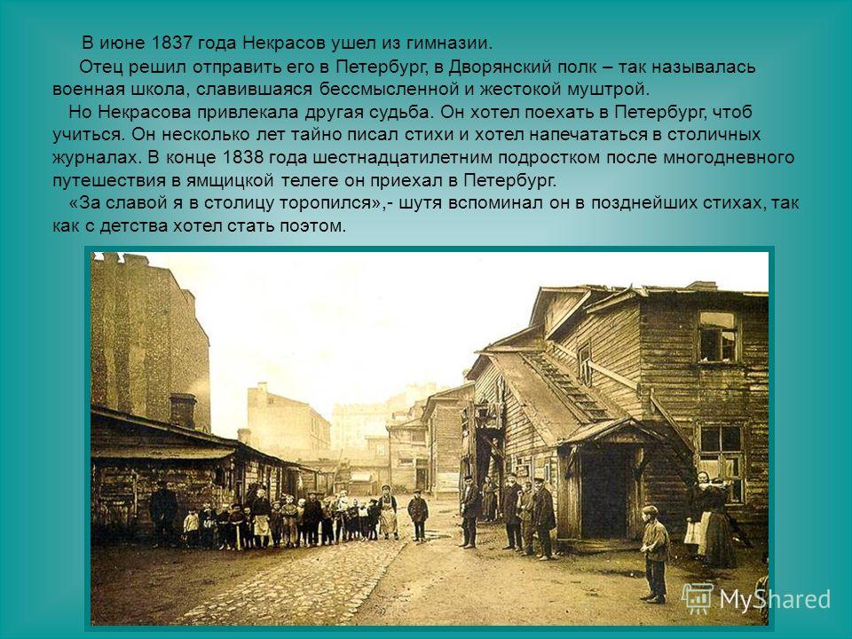 В июне 1837 года Некрасов ушел из гимназии. Отец решил отправить его в Петербург, в Дворянский полк – так называлась военная школа, славившаяся бессмысленной и жестокой муштрой. Но Некрасова привлекала другая судьба. Он хотел поехать в Петербург, что