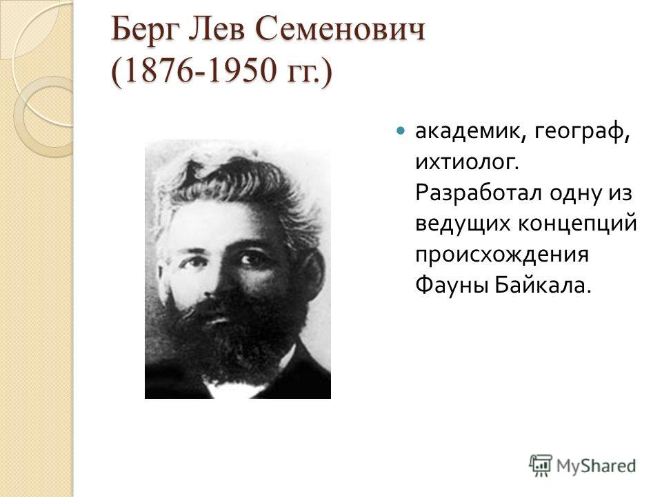 Берг Лев Семенович (1876-1950 гг.) академик, географ, ихтиолог. Разработал одну из ведущих концепций происхождения Фауны Байкала.