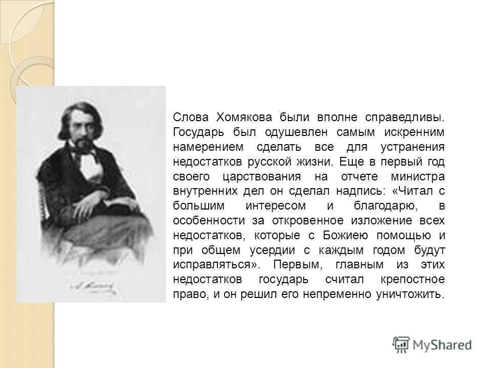 Слова Хомякова были вполне справедливы. Государь был одушевлен самым искренним намерением сделать все для устранения недостатков русской жизни. Еще в 