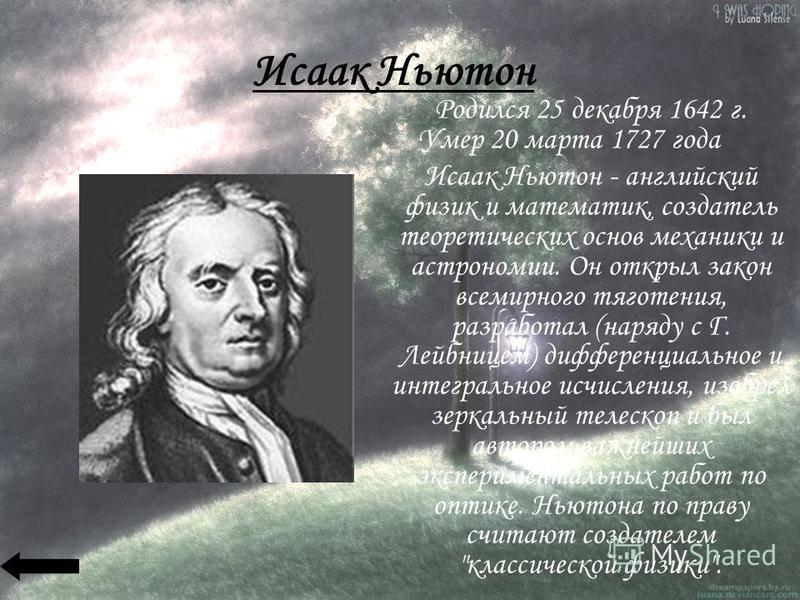 Исаак Ньютон Родился 25 декабря 1642 г. Умер 20 марта 1727 года Исаак Ньютон - английский физик и математик, создатель теоретических основ механики и астрономии. Он открыл закон всемирного тяготения, разработал (наряду с Г. Лейбницем) дифференциально