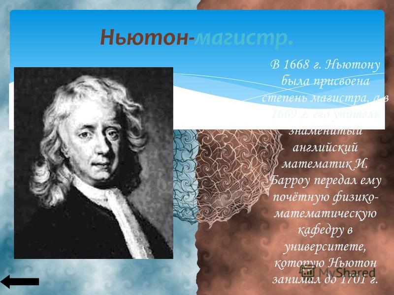 Ньютон-магистр. В 1668 г. Ньютону была присвоена степень магистра, а в 1669 г. его учитель знаменитый английский математик И. Барроу передал ему почётную физико- математическую кафедру в университете, которую Ньютон занимал до 1701 г.