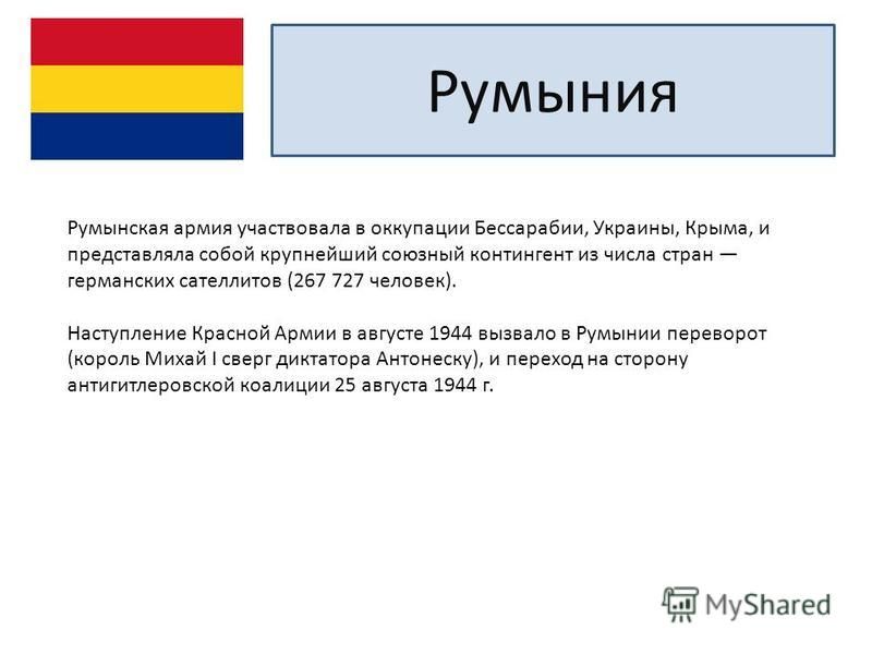 Румыния Румынская армия участвовала в оккупации Бессарабии, Украины, Крыма, и представляла собой крупнейший союзный контингент из числа стран германских сателлитов (267 727 человек). Наступление Красной Армии в августе 1944 вызвало в Румынии переворо