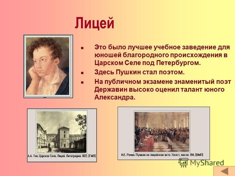 Лицей Это было лучшее учебное заведение для юношей благородного происхождения в Царском Селе под Петербургом. Здесь Пушкин стал поэтом. На публичном экзамене знаменитый поэт Державин высоко оценил талант юного Александра.