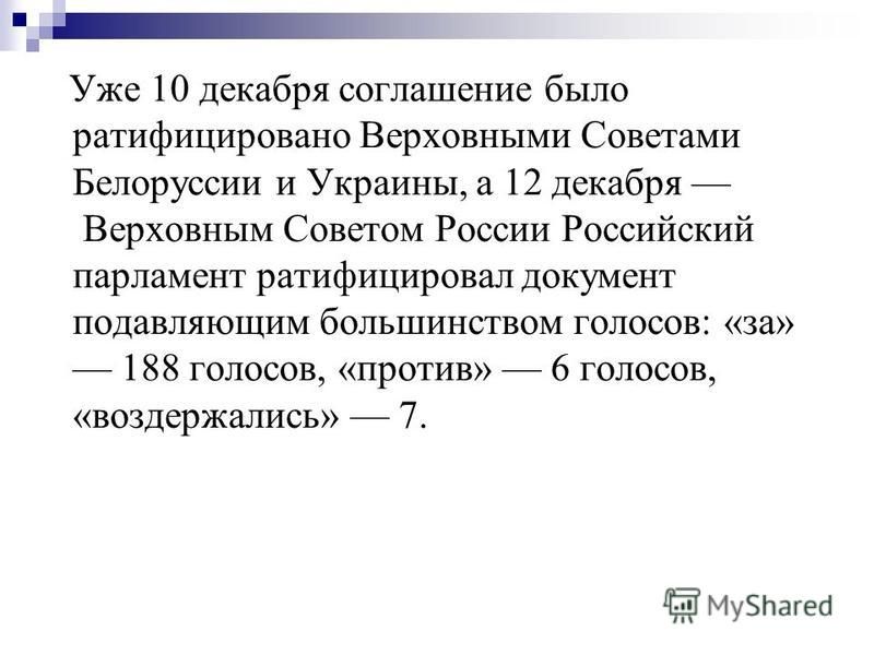 Уже 10 декабря соглашение было ратифицировано Верховными Советами Белоруссии и Украины, а 12 декабря Верховным Советом России Российский парламент ратифицировал документ подавляющим большинством голосов: «за» 188 голосов, «против» 6 голосов, «воздерж